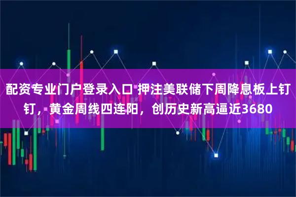 配资专业门户登录入口 押注美联储下周降息板上钉钉,黄金周线四连阳,创历史新高逼近3680
