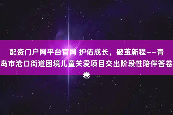 配资门户网平台官网 护佑成长,破茧新程——青岛市沧口街道困境儿童关爱项目交出阶段性陪伴答卷