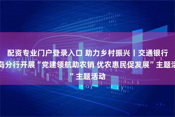 配资专业门户登录入口 助力乡村振兴丨交通银行青岛分行开展“党建领航助农销 优农惠民促发展”主题活动