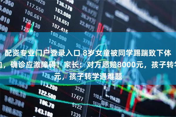 配资专业门户登录入口 8岁女童被同学踢踹致下体破裂出血,确诊应激障碍!家长:对方愿赔8000元,孩子转学遇难题