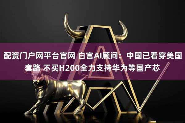 配资门户网平台官网 白宫AI顾问:中国已看穿美国套路 不买H200全力支持华为等国产芯