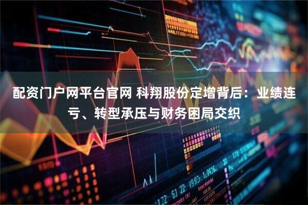 配资门户网平台官网 科翔股份定增背后:业绩连亏、转型承压与财务困局交织