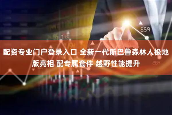 配资专业门户登录入口 全新一代斯巴鲁森林人极地版亮相 配专属套件 越野性能提升