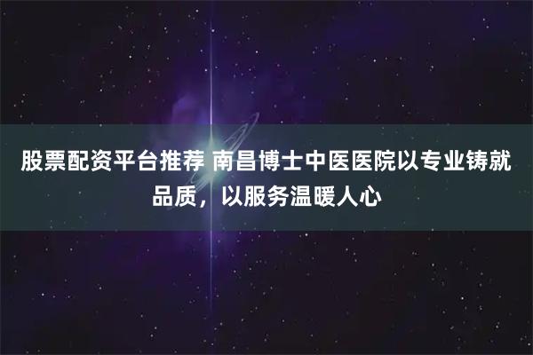 股票配资平台推荐 南昌博士中医医院以专业铸就品质，以服务温暖人心