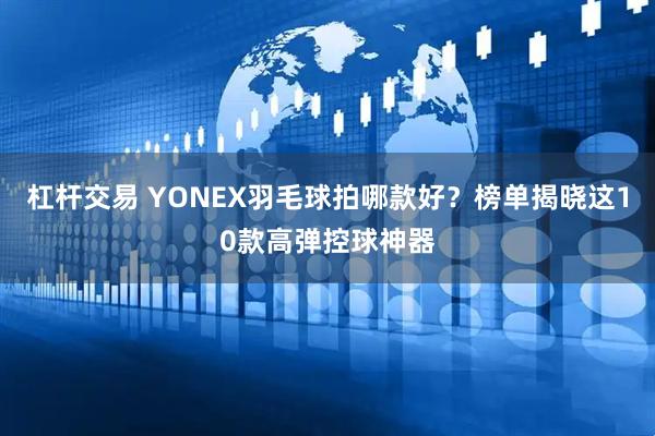 杠杆交易 YONEX羽毛球拍哪款好？榜单揭晓这10款高弹控球神器