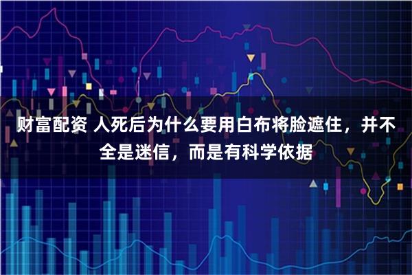 财富配资 人死后为什么要用白布将脸遮住，并不全是迷信，而是有科学依据