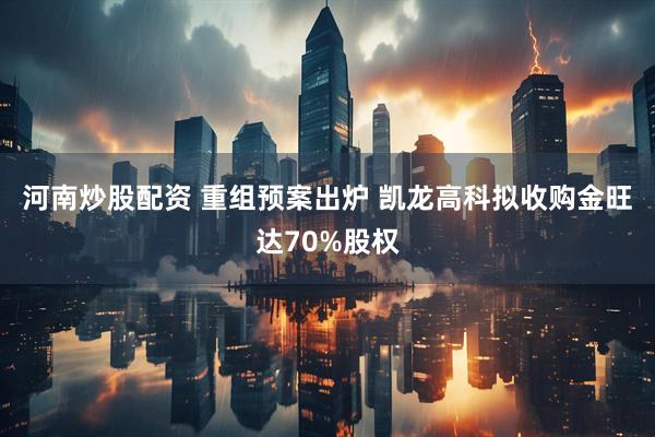 河南炒股配资 重组预案出炉 凯龙高科拟收购金旺达70%股权
