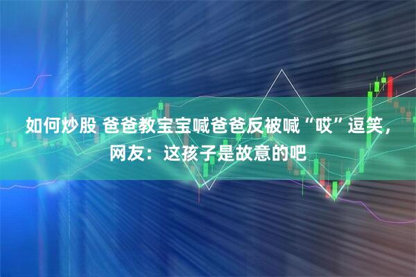 如何炒股 爸爸教宝宝喊爸爸反被喊“哎”逗笑，网友：这孩子是故意的吧