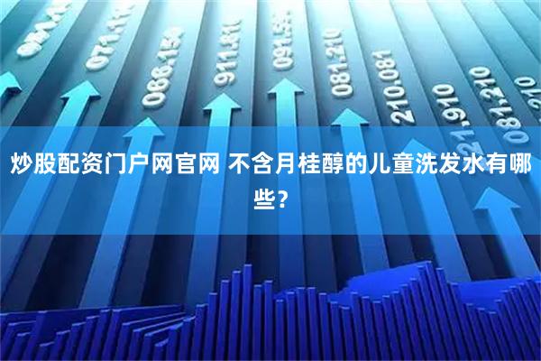 炒股配资门户网官网 不含月桂醇的儿童洗发水有哪些？