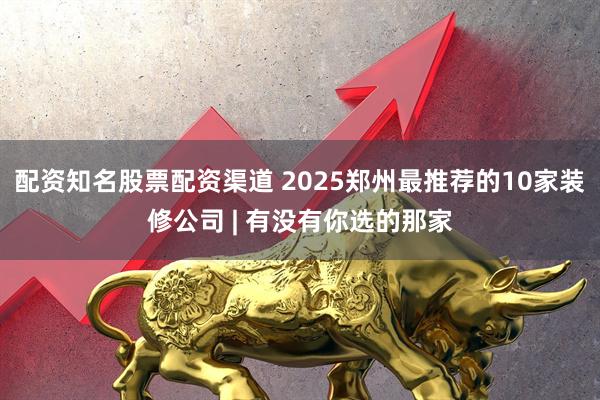 配资知名股票配资渠道 2025郑州最推荐的10家装修公司 | 有没有你选的那家