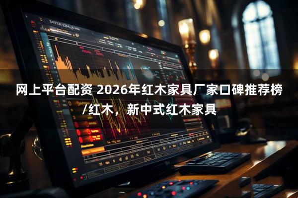 网上平台配资 2026年红木家具厂家口碑推荐榜/红木，新中式红木家具