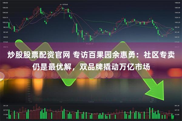 炒股股票配资官网 专访百果园余惠勇：社区专卖仍是最优解，双品牌撬动万亿市场