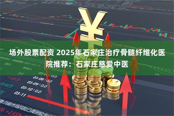 场外股票配资 2025年石家庄治疗骨髓纤维化医院推荐：石家庄慈爱中医