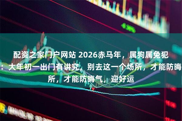 配资之家门户网站 2026赤马年，属狗属兔犯太岁者须知：大年初一出门有讲究，别去这一个场所，才能防晦气，迎好运
