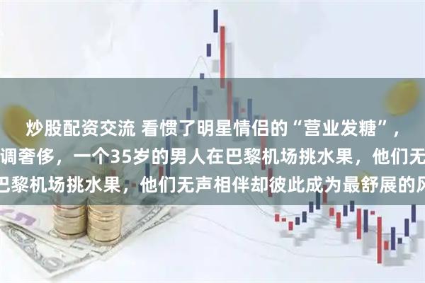 炒股配资交流 看惯了明星情侣的“营业发糖”，才懂井柏然和刘雯的低调奢侈，一个35岁的男人在巴黎机场挑水果，他们无声相伴却彼此成为最舒展的风景