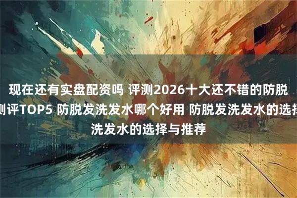 现在还有实盘配资吗 评测2026十大还不错的防脱洗发水测评TOP5 防脱发洗发水哪个好用 防脱发洗发水的选择与推荐