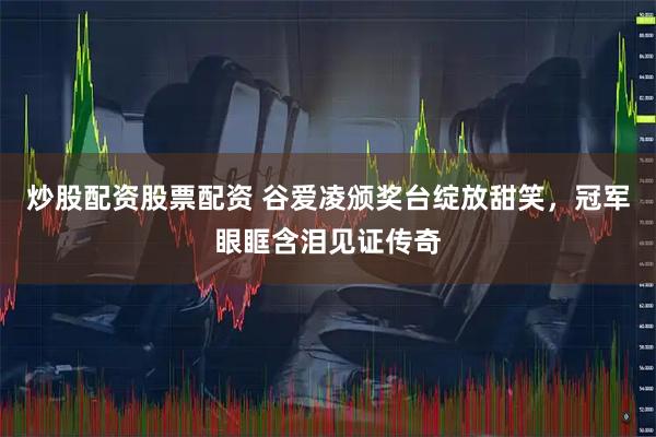 炒股配资股票配资 谷爱凌颁奖台绽放甜笑，冠军眼眶含泪见证传奇