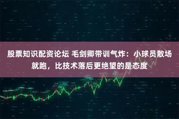 股票知识配资论坛 毛剑卿带训气炸：小球员散场就跑，比技术落后更绝望的是态度