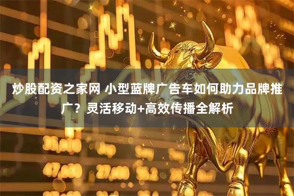 炒股配资之家网 小型蓝牌广告车如何助力品牌推广？灵活移动+高效传播全解析