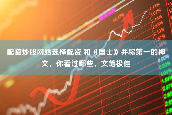 配资炒股网站选择配资 和《国士》并称第一的神文，你看过哪些，文笔极佳