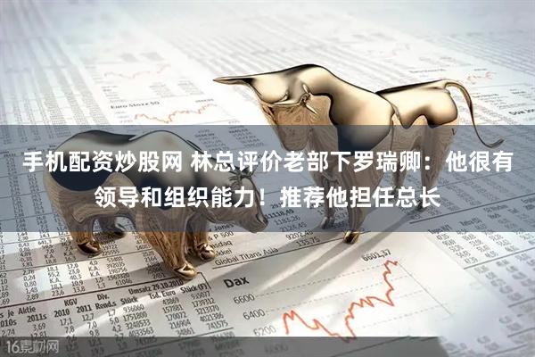 手机配资炒股网 林总评价老部下罗瑞卿：他很有领导和组织能力！推荐他担任总长