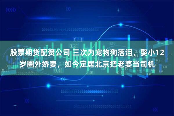 股票期货配资公司 三次为宠物狗落泪,娶小12岁圈外娇妻,如今定居北京把老婆当司机