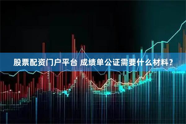 股票配资门户平台 成绩单公证需要什么材料？