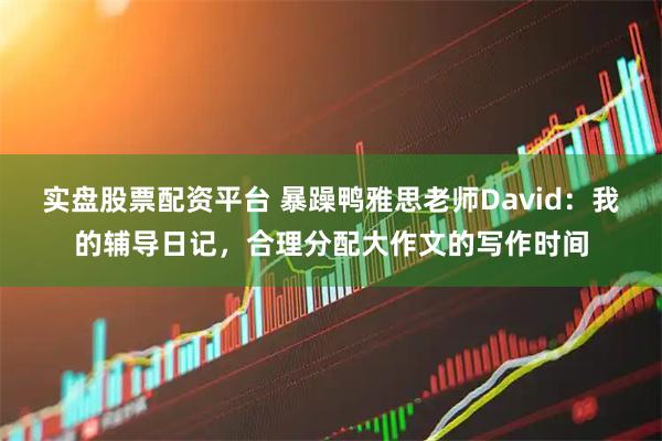 实盘股票配资平台 暴躁鸭雅思老师David：我的辅导日记，合理分配大作文的写作时间