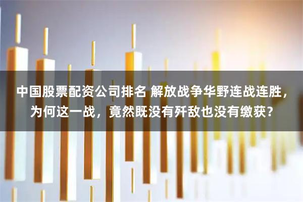 中国股票配资公司排名 解放战争华野连战连胜，为何这一战，竟然既没有歼敌也没有缴获？