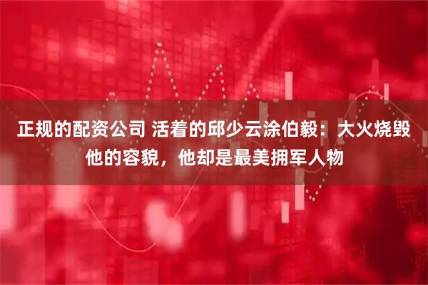 正规的配资公司 活着的邱少云涂伯毅：大火烧毁他的容貌，他却是最美拥军人物