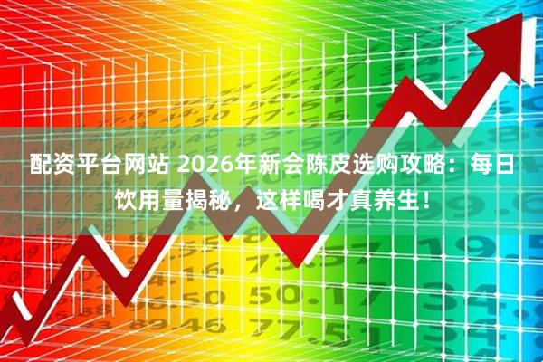 配资平台网站 2026年新会陈皮选购攻略：每日饮用量揭秘，这样喝才真养生！
