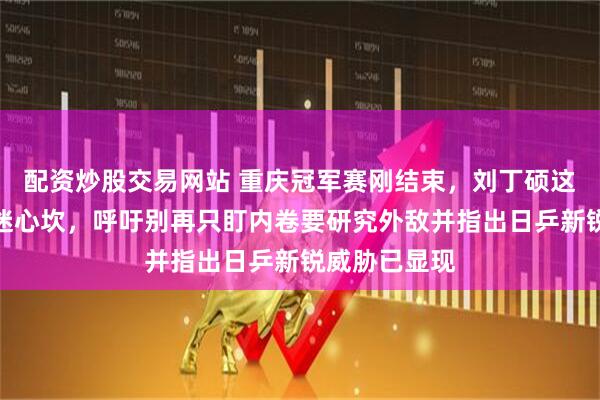 配资炒股交易网站 重庆冠军赛刚结束，刘丁硕这番话直击球迷心坎，呼吁别再只盯内卷要研究外敌并指出日乒新锐威胁已显现