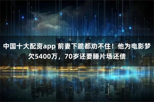 中国十大配资app 前妻下跪都劝不住！他为电影梦欠5400万，70岁还要睡片场还债