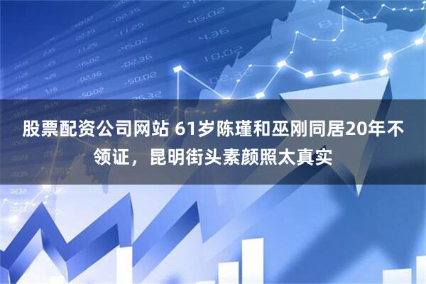 股票配资公司网站 61岁陈瑾和巫刚同居20年不领证，昆明街头素颜照太真实