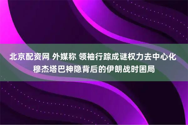 北京配资网 外媒称 领袖行踪成谜权力去中心化 穆杰塔巴神隐背后的伊朗战时困局