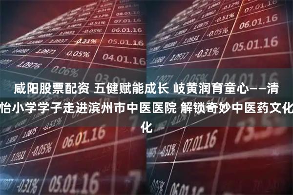 咸阳股票配资 五健赋能成长 岐黄润育童心——清怡小学学子走进滨州市中医医院 解锁奇妙中医药文化