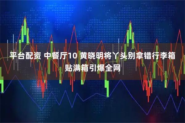 平台配资 中餐厅10 黄晓明将丫头别拿错行李箱贴满箱引爆全网