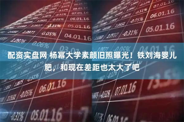 配资实盘网 杨幂大学素颜旧照曝光！铁刘海婴儿肥，和现在差距也太大了吧